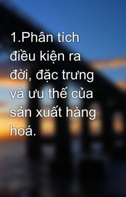 1.Phân tích điều kiện ra đời, đặc trưng và ưu thế của sản xuất hàng hoá.