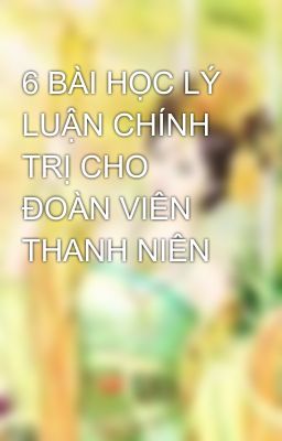 6 BÀI HỌC LÝ LUẬN CHÍNH TRỊ CHO ĐOÀN VIÊN THANH NIÊN