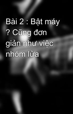 Bài 2 : Bật máy ? Cũng đơn giản như việc nhóm lửa
