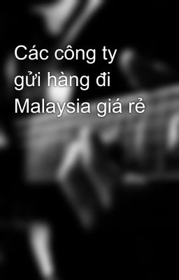 Các công ty gửi hàng đi Malaysia giá rẻ