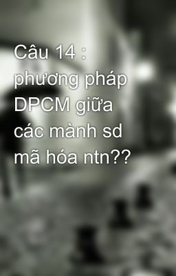 Câu 14 : phương pháp DPCM giữa các mành sd mã hóa ntn??