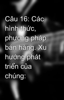 Câu 16: Các hình thức, phương pháp bán hàng. Xu hướng phát triển của chúng: