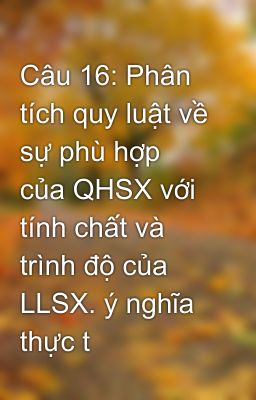 Câu 16: Phân tích quy luật về sự phù hợp của QHSX với tính chất và trình độ của LLSX. ý nghĩa thực t