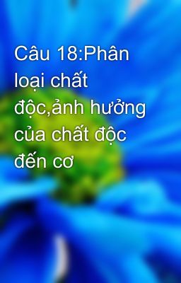 Câu 18:Phân loại chất độc,ảnh hưởng của chất độc đến cơ