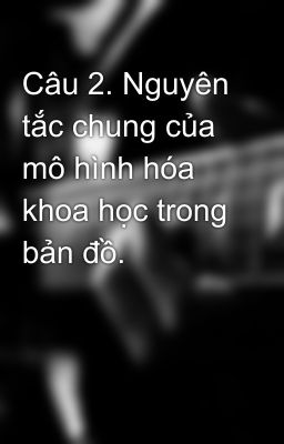 Câu 2. Nguyên tắc chung của mô hình hóa khoa học trong bản đồ.