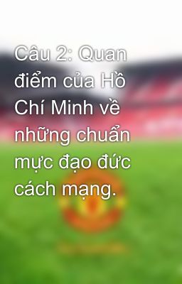 Câu 2: Quan điểm của Hồ Chí Minh về những chuẩn mực đạo đức cách mạng.