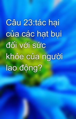 Câu 23:tác hại của các hạt bụi đối với sức khỏe của người lao động?