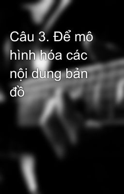 Câu 3. Để mô hình hóa các nội dung bản đồ