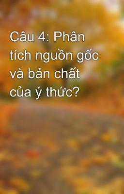 Câu 4: Phân tích nguồn gốc và bản chất của ý thức?