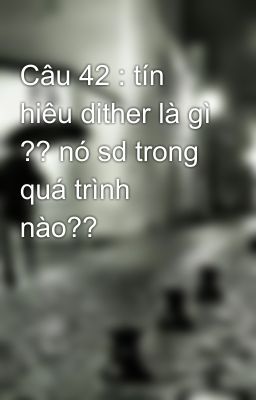 Câu 42 : tín hiêu dither là gì ?? nó sd trong quá trình nào??