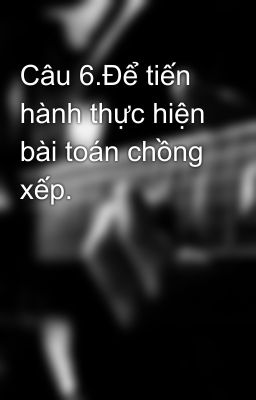 Câu 6.Để tiến hành thực hiện bài toán chồng xếp.