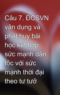 Câu 7. ĐCSVN vận dụng và phát huy bài học kết hợp sức mạnh dân tộc với sức mạnh thời đại theo tư tưở