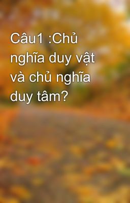 Câu1 :Chủ nghĩa duy vật và chủ nghĩa duy tâm?