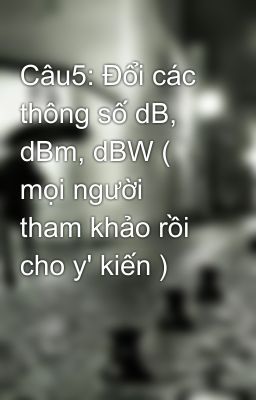 Câu5: Đổi các thông số dB, dBm, dBW ( mọi người tham khảo rồi cho y' kiến )