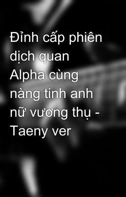 Đỉnh cấp phiên dịch quan Alpha cùng nàng tinh anh nữ vương thụ - Taeny ver