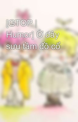 [GTOP | Humor] Ở đây sưu tầm đồ cổ