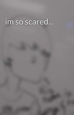 im so scared...
