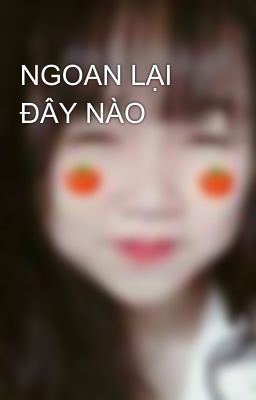 NGOAN LẠI ĐÂY NÀO