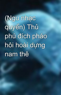 (Ngu nhạc quyển) Thủ phú đích pháo hôi hoài dựng nam thê