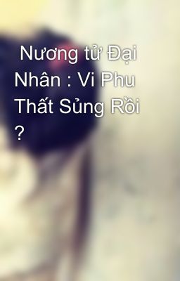  Nương tử Đại Nhân : Vi Phu Thất Sủng Rồi ?