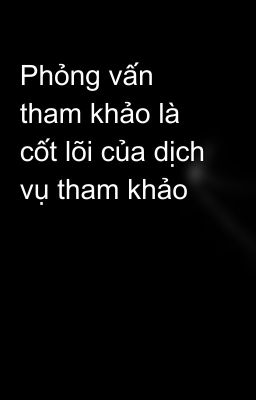 Phỏng vấn tham khảo là cốt lõi của dịch vụ tham khảo