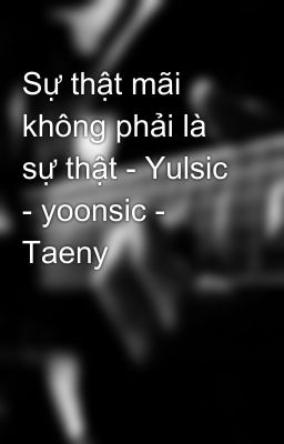 Sự thật mãi không phải là sự thật - Yulsic - yoonsic - Taeny