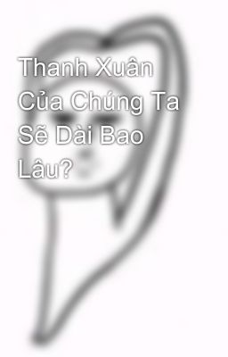 Thanh Xuân Của Chúng Ta Sẽ Dài Bao Lâu?