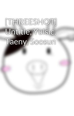 [THREESHOT] Untitle, Yulsic, Taeny, Soosun