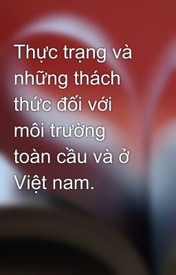 Thực trạng và những thách thức đối với môi trường toàn cầu và ở Việt nam.