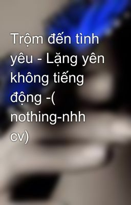 Trộm đến tình yêu - Lặng yên không tiếng động -( nothing-nhh cv)