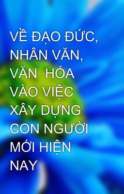 VỀ ĐẠO ĐỨC, NHÂN VĂN, VĂN  HÓA VÀO VIỆC XÂY DỰNG CON NGƯỜI MỚI HIỆN NAY