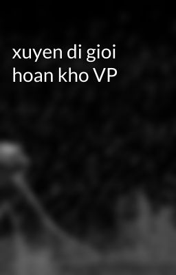 xuyen di gioi hoan kho VP